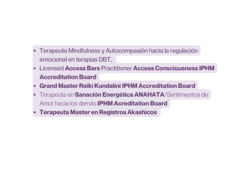 Terapeuta Mindfulness y Autocompasión hacia la regulación emocional en terapias DBT Licensed Access Bars Practitioner Access Consciousness IPHM Accreditation Board Grand Master Reiki Kundalini IPHM Accreditation Board Terapeuta en Sanación Energética ANAHATA Sentimientos de Amor hacia los demás IPHM Acreditation Board Terapeuta Master en Registros Akashicos