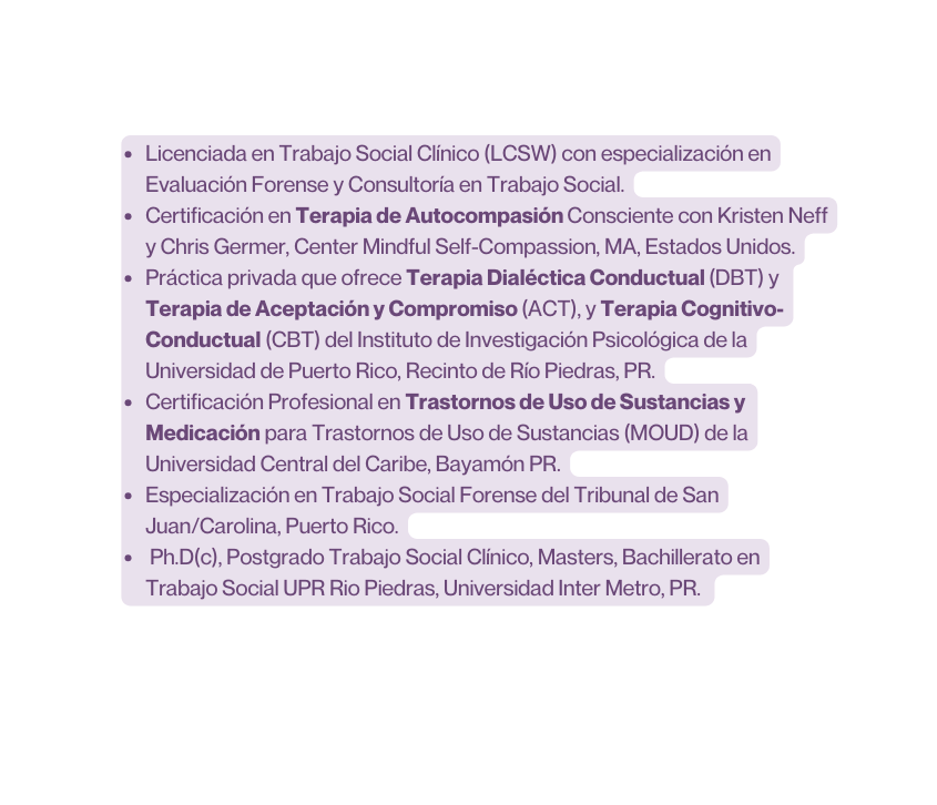 Licenciada en Trabajo Social Clínico LCSW con especialización en Evaluación Forense y Consultoría en Trabajo Social Certificación en Terapia de Autocompasión Consciente con Kristen Neff y Chris Germer Center Mindful Self Compassion MA Estados Unidos Práctica privada que ofrece Terapia Dialéctica Conductual DBT y Terapia de Aceptación y Compromiso ACT y Terapia Cognitivo Conductual CBT del Instituto de Investigación Psicológica de la Universidad de Puerto Rico Recinto de Río Piedras PR Certificación Profesional en Trastornos de Uso de Sustancias y Medicación para Trastornos de Uso de Sustancias MOUD de la Universidad Central del Caribe Bayamón PR Especialización en Trabajo Social Forense del Tribunal de San Juan Carolina Puerto Rico Ph D c Postgrado Trabajo Social Clínico Masters Bachillerato en Trabajo Social UPR Rio Piedras Universidad Inter Metro PR