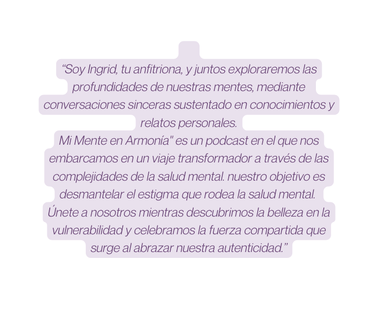 Soy Ingrid tu anfitriona y juntos exploraremos las profundidades de nuestras mentes mediante conversaciones sinceras sustentado en conocimientos y relatos personales Mi Mente en Armonía es un podcast en el que nos embarcamos en un viaje transformador a través de las complejidades de la salud mental nuestro objetivo es desmantelar el estigma que rodea la salud mental Únete a nosotros mientras descubrimos la belleza en la vulnerabilidad y celebramos la fuerza compartida que surge al abrazar nuestra autenticidad